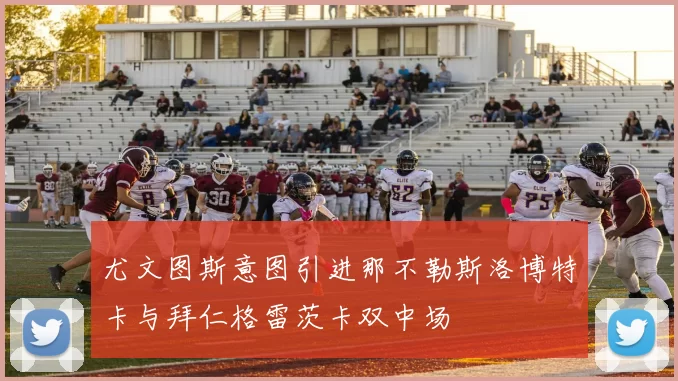 尤文图斯意图引进那不勒斯洛博特卡与拜仁格雷茨卡双中场