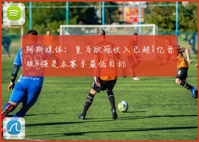 阿斯媒体：皇马欧冠收入已超1亿晋级8强是本赛季最低目标