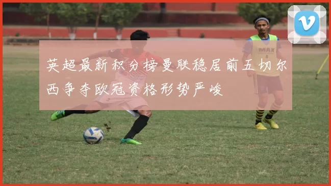 英超最新积分榜曼联稳居前五切尔西争夺欧冠资格形势严峻