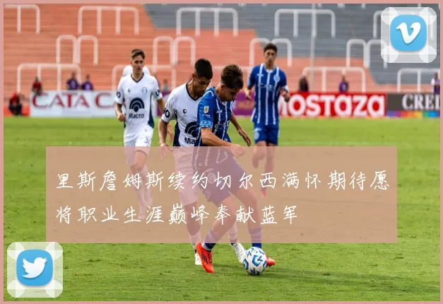 里斯詹姆斯续约切尔西满怀期待愿将职业生涯巅峰奉献蓝军
