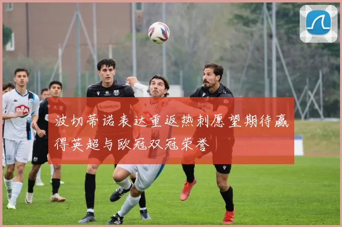波切蒂诺表达重返热刺愿望期待赢得英超与欧冠双冠荣誉