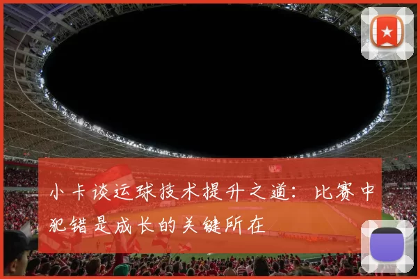 小卡谈运球技术提升之道：比赛中犯错是成长的关键所在