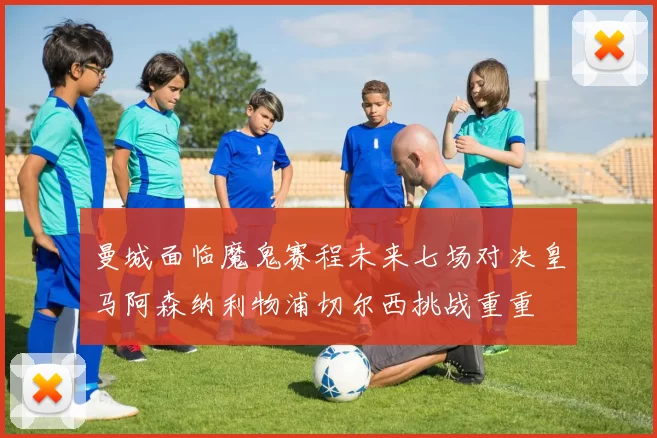 曼城面临魔鬼赛程未来七场对决皇马阿森纳利物浦切尔西挑战重重