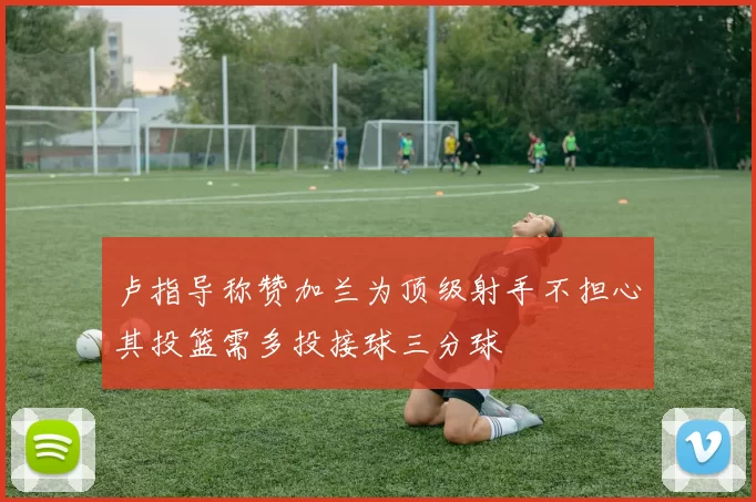 卢指导称赞加兰为顶级射手不担心其投篮需多投接球三分球