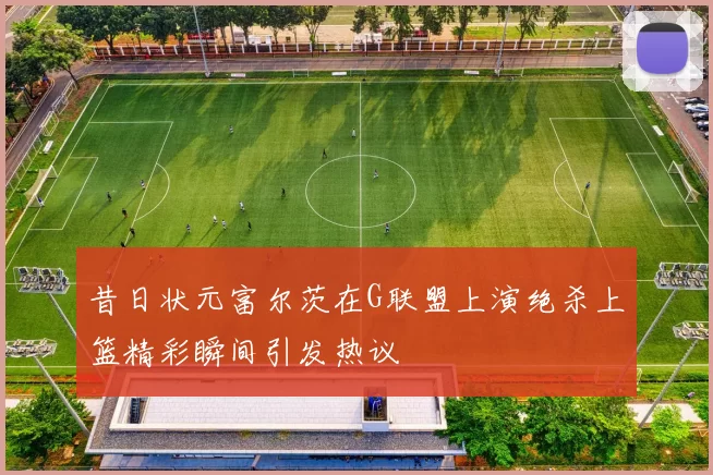 昔日状元富尔茨在G联盟上演绝杀上篮精彩瞬间引发热议