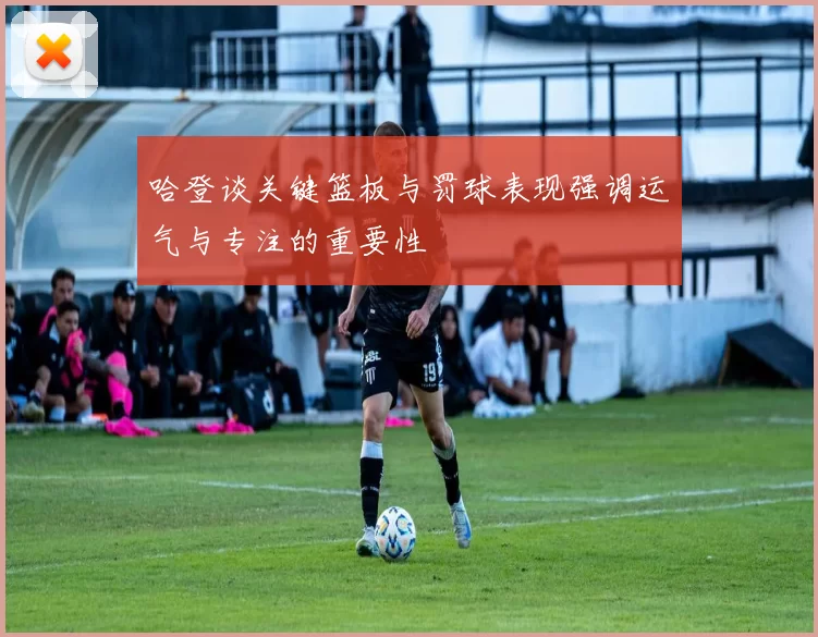 哈登谈关键篮板与罚球表现强调运气与专注的重要性