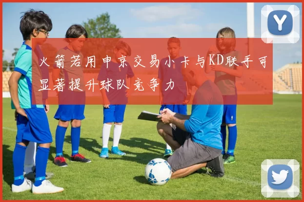 火箭若用申京交易小卡与KD联手可显著提升球队竞争力