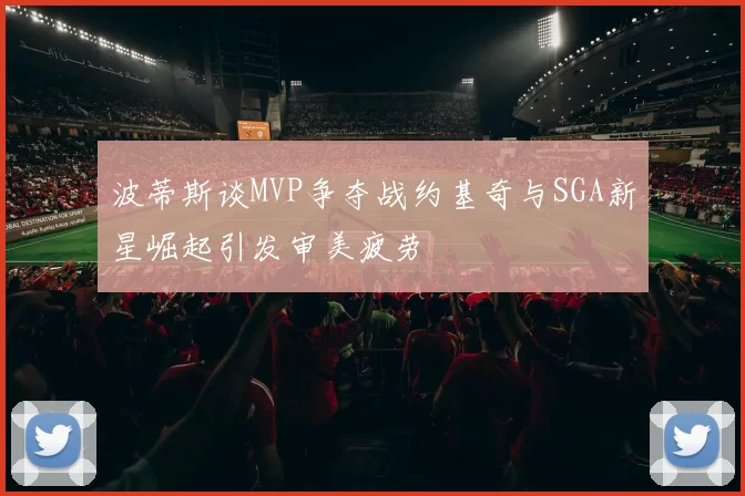 波蒂斯谈MVP争夺战约基奇与SGA新星崛起引发审美疲劳