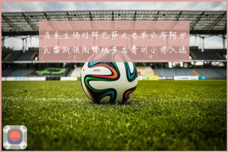 马竞主场对阵巴萨大名单公布阿尔瓦雷斯领衔锋线多名青训小将入选
