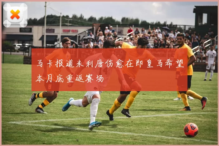 马卡报道米利唐伤愈在即皇马希望本月底重返赛场